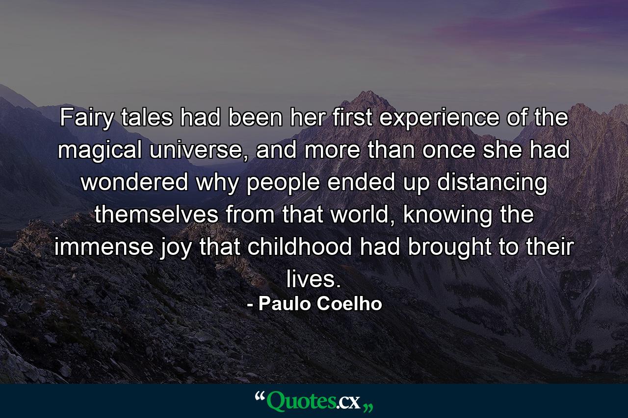 Fairy tales had been her first experience of the magical universe, and more than once she had wondered why people ended up distancing themselves from that world, knowing the immense joy that childhood had brought to their lives. - Quote by Paulo Coelho