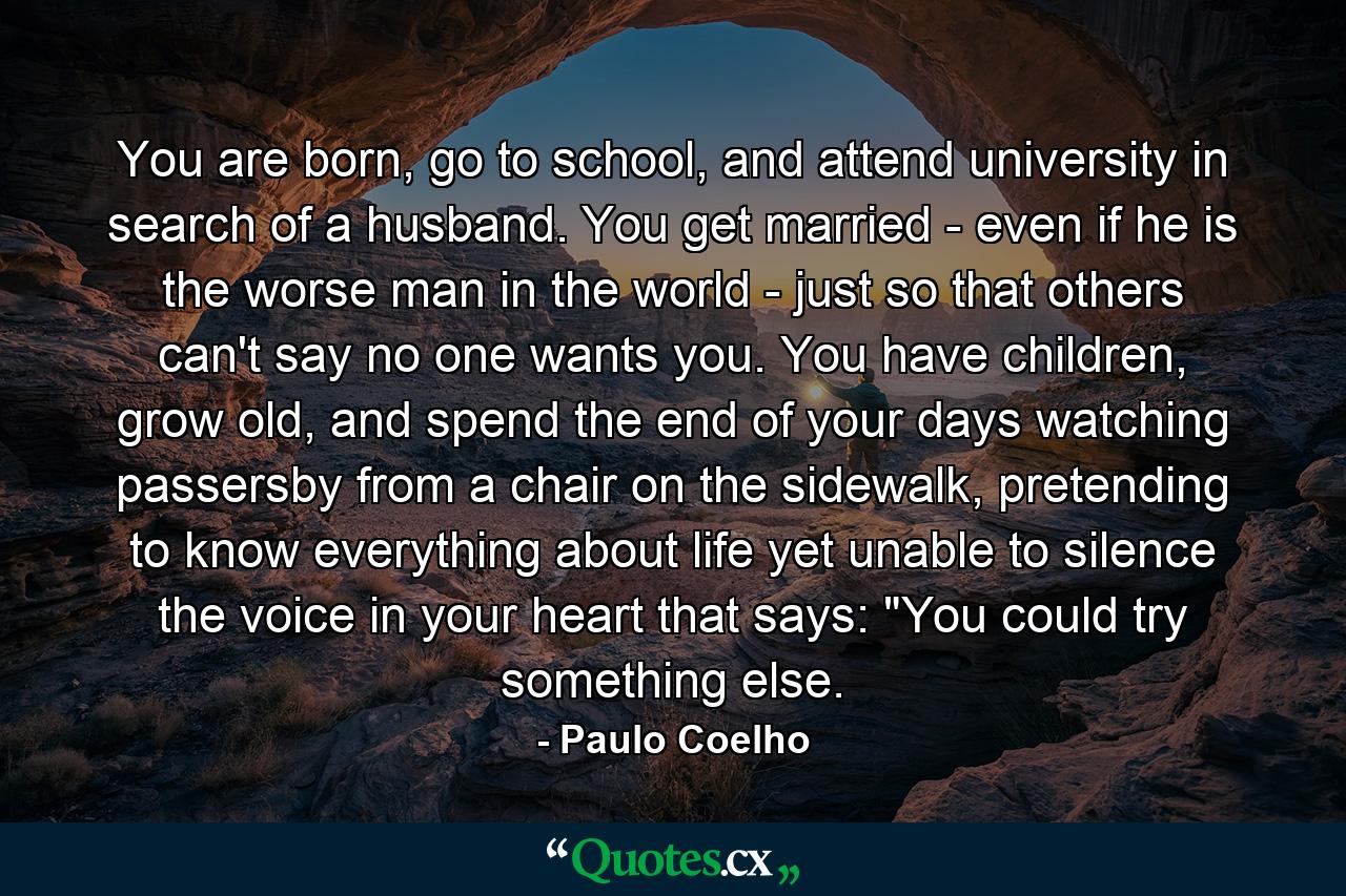 You are born, go to school, and attend university in search of a husband. You get married - even if he is the worse man in the world - just so that others can't say no one wants you. You have children, grow old, and spend the end of your days watching passersby from a chair on the sidewalk, pretending to know everything about life yet unable to silence the voice in your heart that says: 