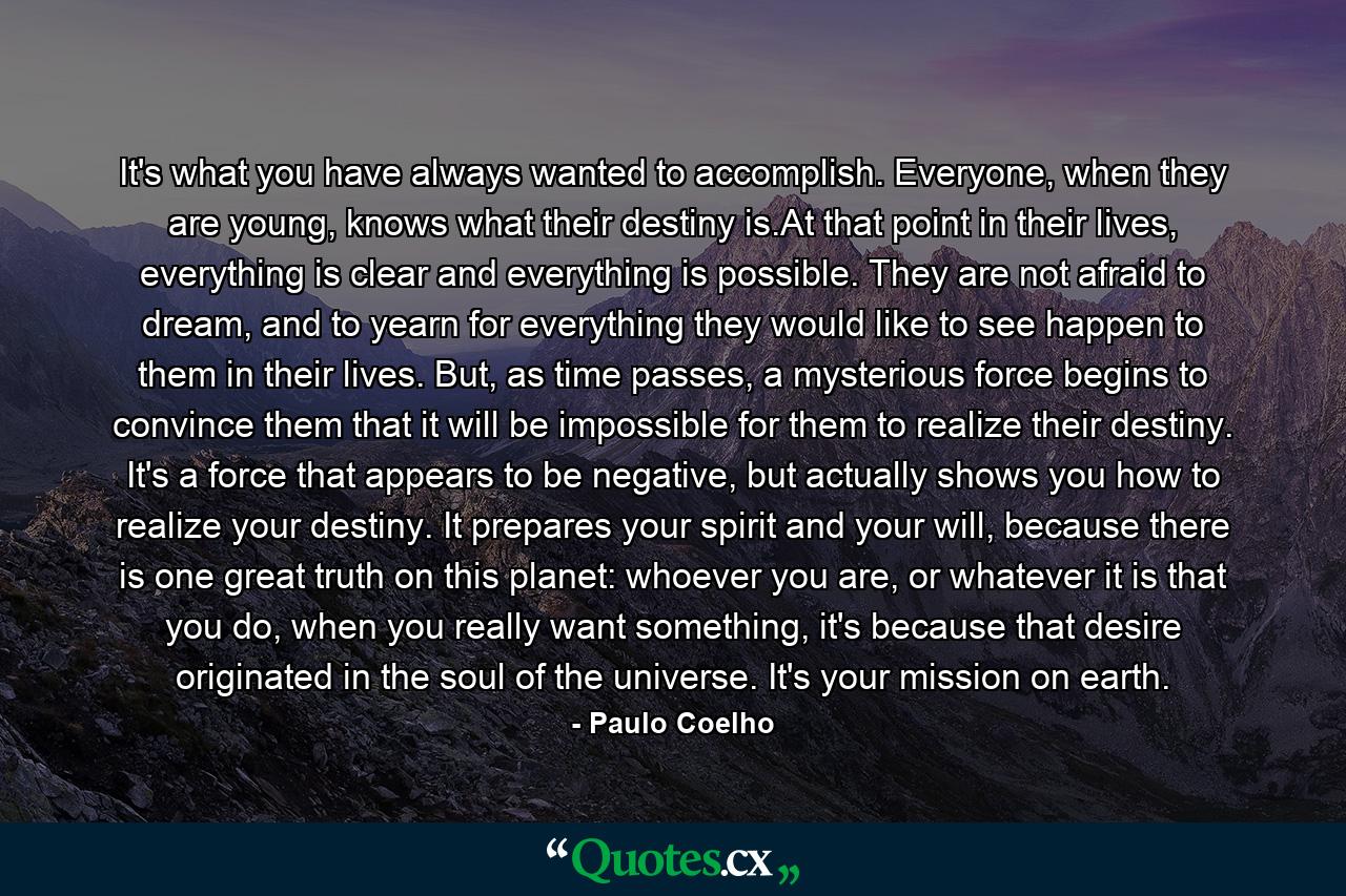 It's what you have always wanted to accomplish. Everyone, when they are young, knows what their destiny is.At that point in their lives, everything is clear and everything is possible. They are not afraid to dream, and to yearn for everything they would like to see happen to them in their lives. But, as time passes, a mysterious force begins to convince them that it will be impossible for them to realize their destiny. It's a force that appears to be negative, but actually shows you how to realize your destiny. It prepares your spirit and your will, because there is one great truth on this planet: whoever you are, or whatever it is that you do, when you really want something, it's because that desire originated in the soul of the universe. It's your mission on earth. - Quote by Paulo Coelho