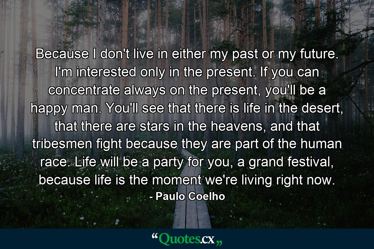 Because I don't live in either my past or my future. I'm interested only in the present. If you can concentrate always on the present, you'll be a happy man. You'll see that there is life in the desert, that there are stars in the heavens, and that tribesmen fight because they are part of the human race. Life will be a party for you, a grand festival, because life is the moment we're living right now. - Quote by Paulo Coelho