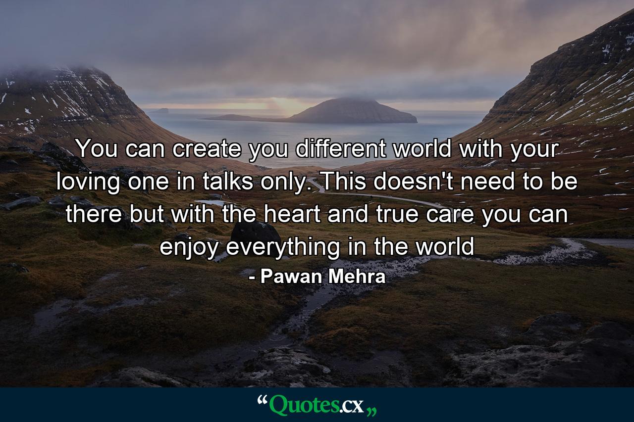 You can create you different world with your loving one in talks only. This doesn't need to be there but with the heart and true care you can enjoy everything in the world - Quote by Pawan Mehra