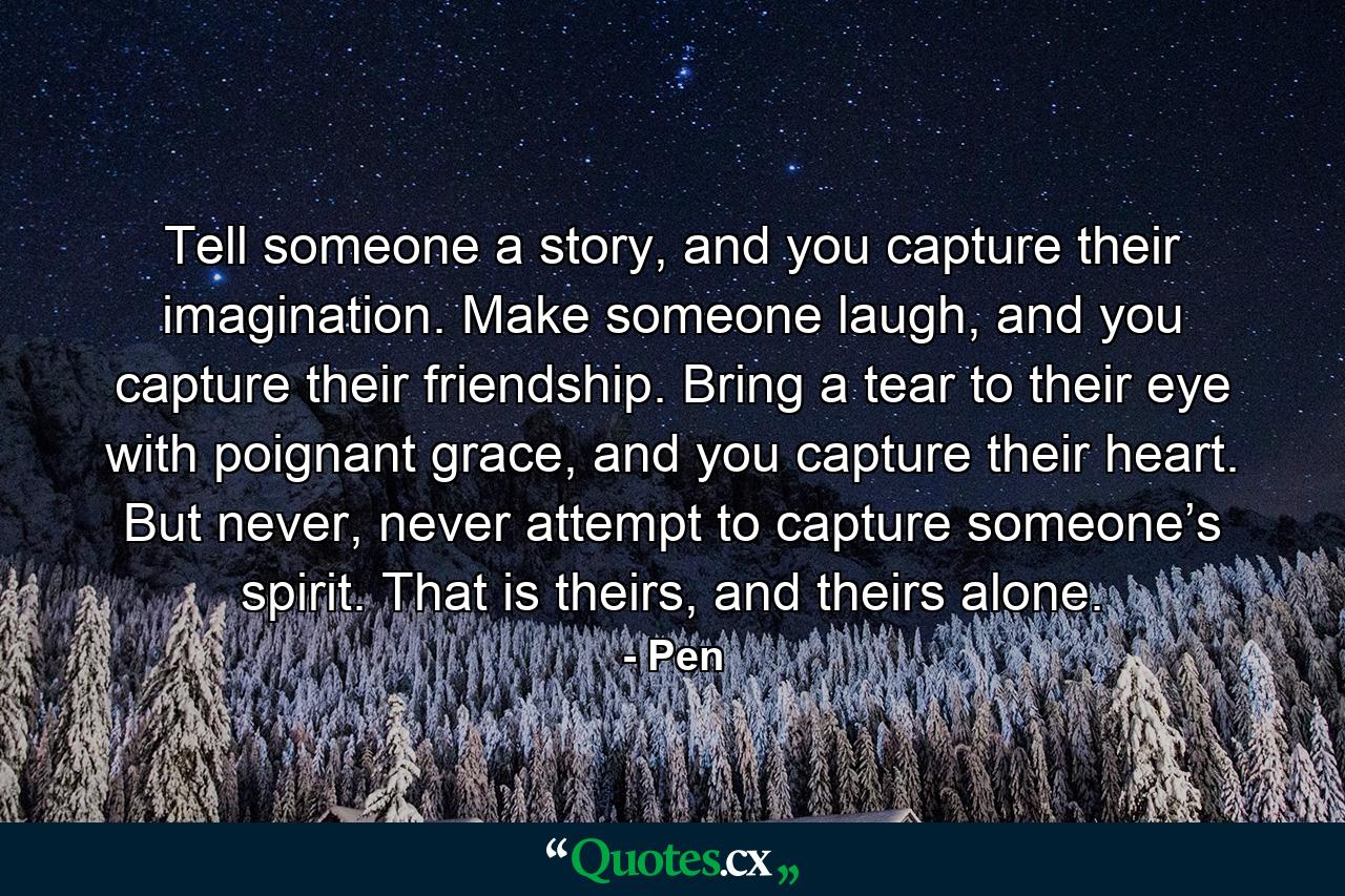 Tell someone a story, and you capture their imagination. Make someone laugh, and you capture their friendship. Bring a tear to their eye with poignant grace, and you capture their heart. But never, never attempt to capture someone’s spirit. That is theirs, and theirs alone. - Quote by Pen