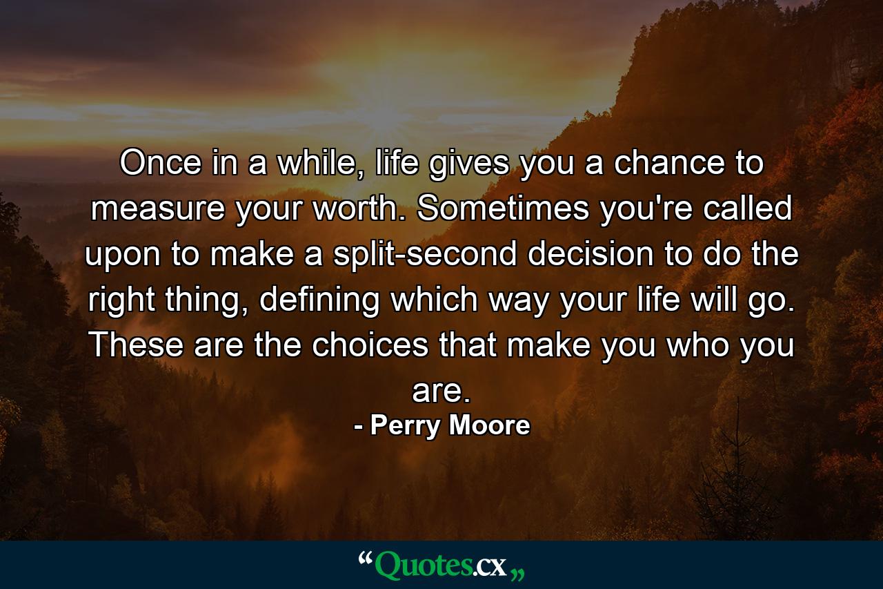 Once in a while, life gives you a chance to measure your worth. Sometimes you're called upon to make a split-second decision to do the right thing, defining which way your life will go. These are the choices that make you who you are. - Quote by Perry Moore