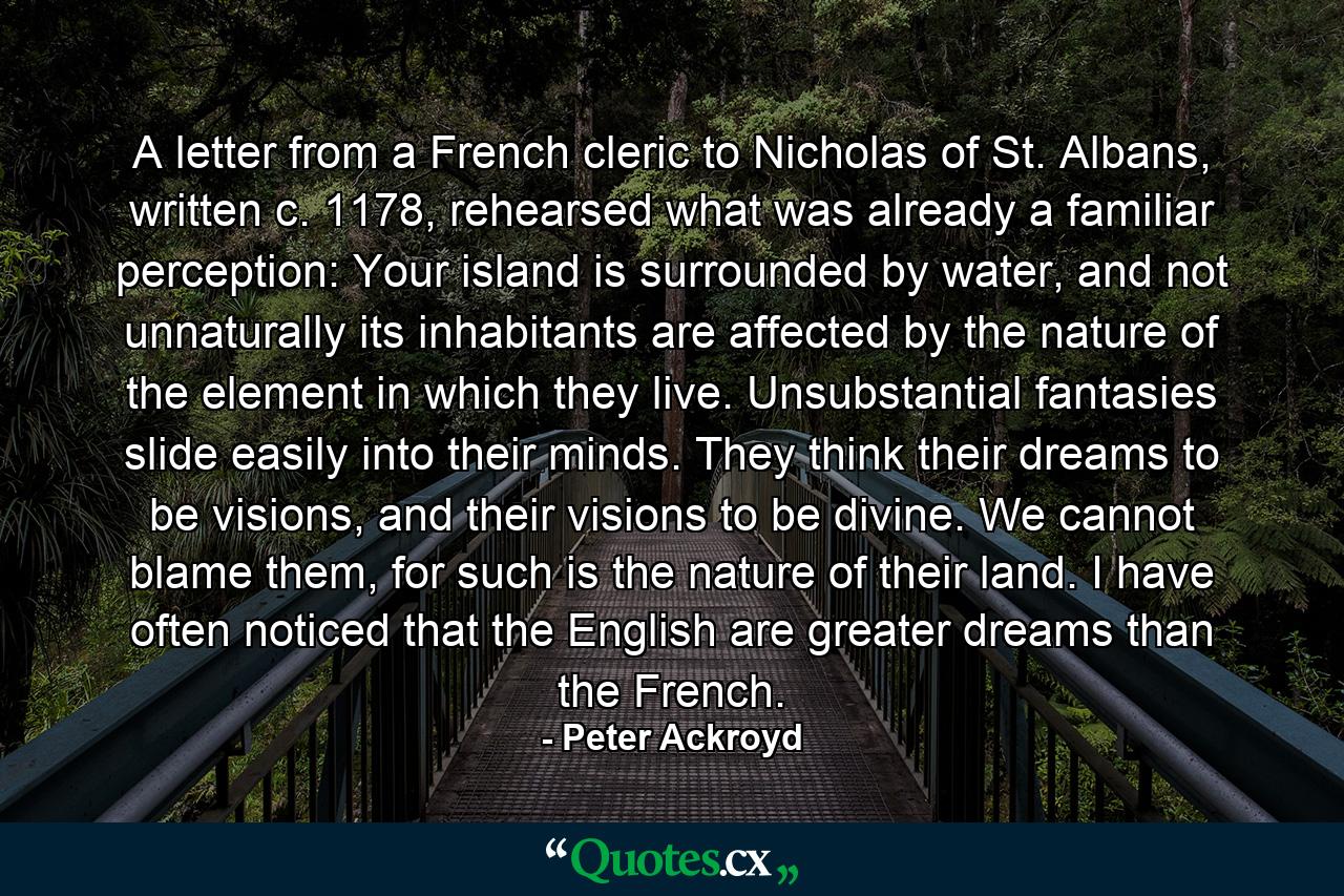 A letter from a French cleric to Nicholas of St. Albans, written c. 1178, rehearsed what was already a familiar perception: Your island is surrounded by water, and not unnaturally its inhabitants are affected by the nature of the element in which they live. Unsubstantial fantasies slide easily into their minds. They think their dreams to be visions, and their visions to be divine. We cannot blame them, for such is the nature of their land. I have often noticed that the English are greater dreams than the French. - Quote by Peter Ackroyd