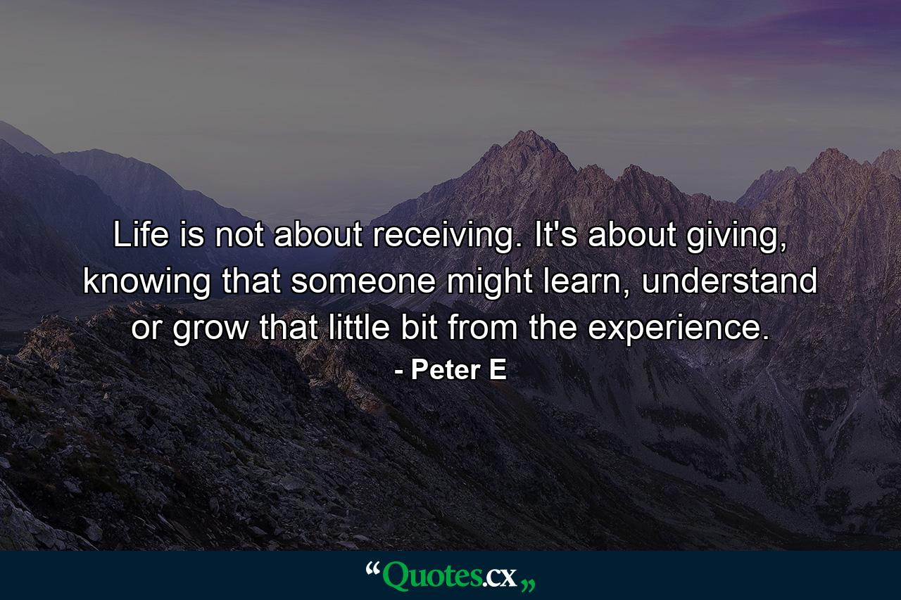 Life is not about receiving. It's about giving, knowing that someone might learn, understand or grow that little bit from the experience. - Quote by Peter E