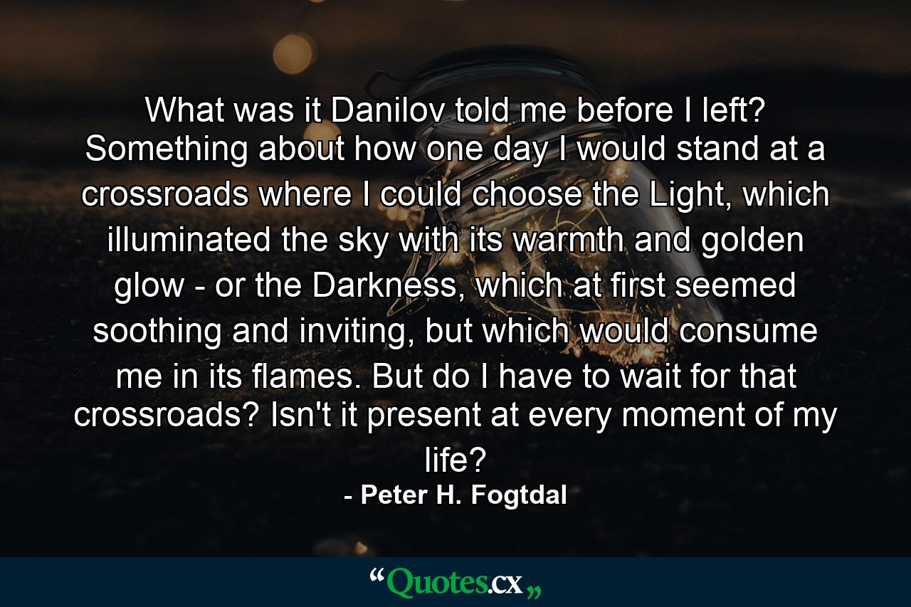 What was it Danilov told me before I left? Something about how one day I would stand at a crossroads where I could choose the Light, which illuminated the sky with its warmth and golden glow - or the Darkness, which at first seemed soothing and inviting, but which would consume me in its flames. But do I have to wait for that crossroads? Isn't it present at every moment of my life? - Quote by Peter H. Fogtdal