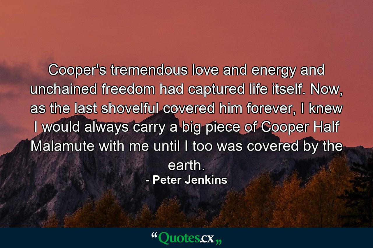 Cooper's tremendous love and energy and unchained freedom had captured life itself. Now, as the last shovelful covered him forever, I knew I would always carry a big piece of Cooper Half Malamute with me until I too was covered by the earth. - Quote by Peter Jenkins