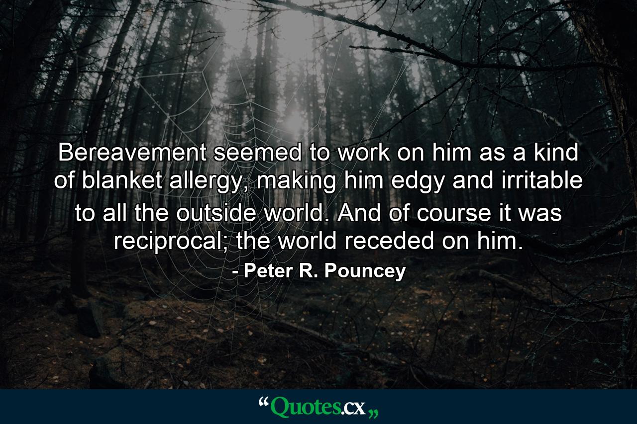 Bereavement seemed to work on him as a kind of blanket allergy, making him edgy and irritable to all the outside world. And of course it was reciprocal; the world receded on him. - Quote by Peter R. Pouncey