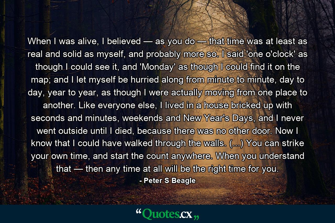 When I was alive, I believed — as you do — that time was at least as real and solid as myself, and probably more so. I said 'one o'clock' as though I could see it, and 'Monday' as though I could find it on the map; and I let myself be hurried along from minute to minute, day to day, year to year, as though I were actually moving from one place to another. Like everyone else, I lived in a house bricked up with seconds and minutes, weekends and New Year's Days, and I never went outside until I died, because there was no other door. Now I know that I could have walked through the walls. (...) You can strike your own time, and start the count anywhere. When you understand that — then any time at all will be the right time for you. - Quote by Peter S Beagle