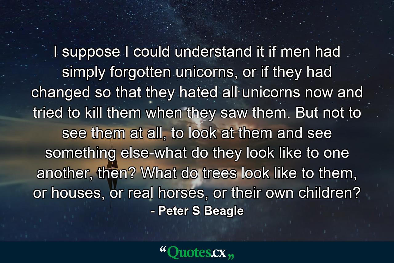 I suppose I could understand it if men had simply forgotten unicorns, or if they had changed so that they hated all unicorns now and tried to kill them when they saw them. But not to see them at all, to look at them and see something else-what do they look like to one another, then? What do trees look like to them, or houses, or real horses, or their own children? - Quote by Peter S Beagle