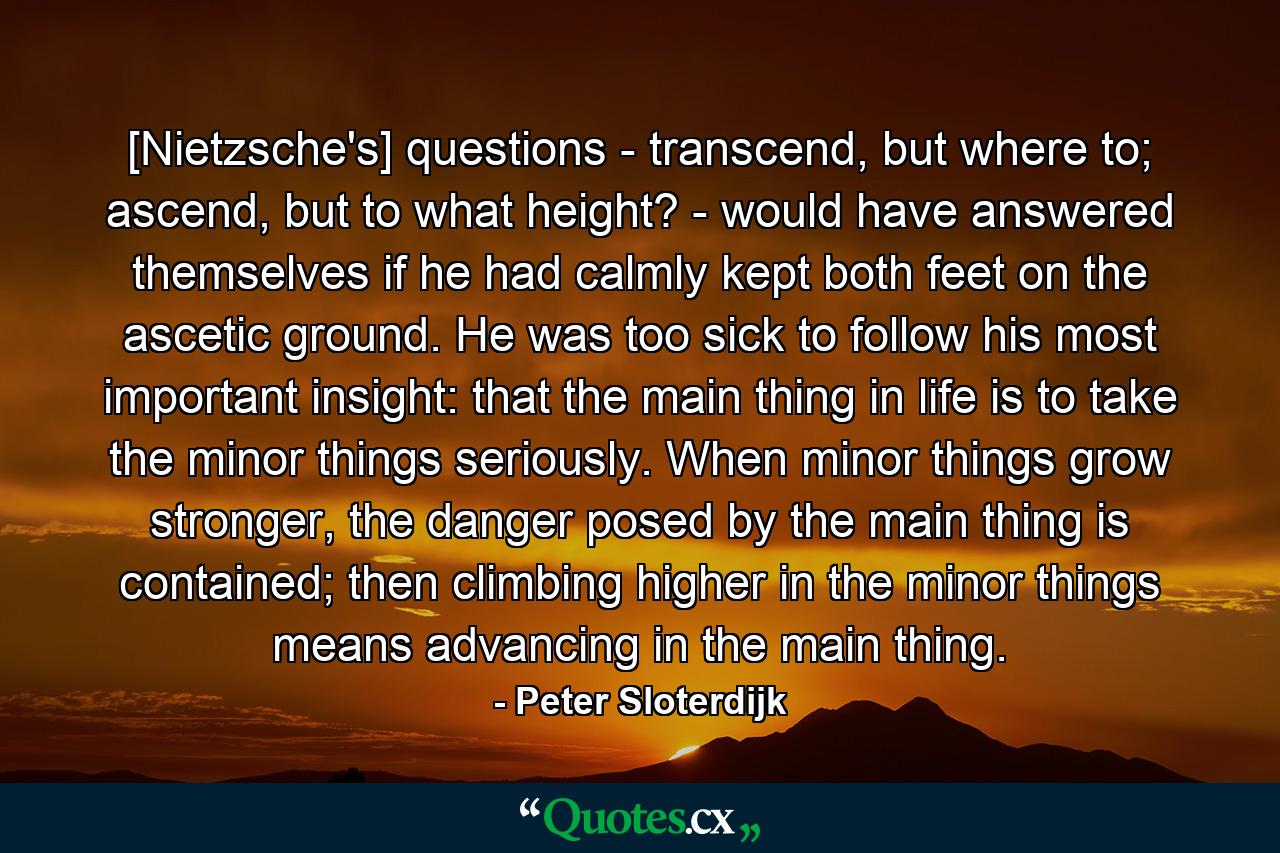 [Nietzsche's] questions - transcend, but where to; ascend, but to what height? - would have answered themselves if he had calmly kept both feet on the ascetic ground. He was too sick to follow his most important insight: that the main thing in life is to take the minor things seriously. When minor things grow stronger, the danger posed by the main thing is contained; then climbing higher in the minor things means advancing in the main thing. - Quote by Peter Sloterdijk