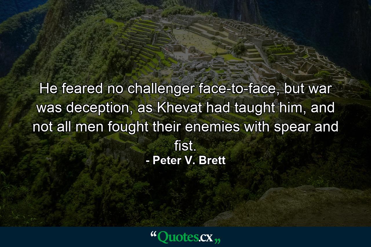 He feared no challenger face-to-face, but war was deception, as Khevat had taught him, and not all men fought their enemies with spear and fist. - Quote by Peter V. Brett