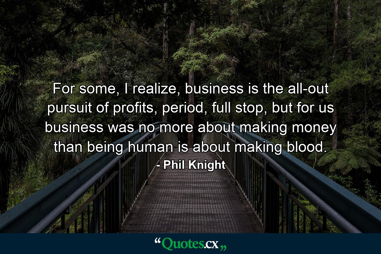 For some, I realize, business is the all-out pursuit of profits, period, full stop, but for us business was no more about making money than being human is about making blood. - Quote by Phil Knight