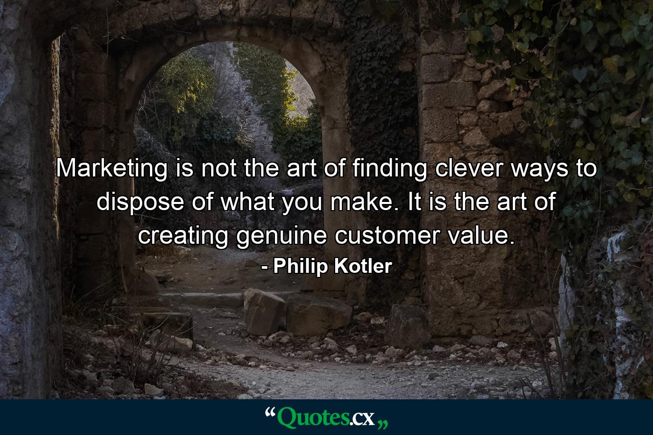 Marketing is not the art of finding clever ways to dispose of what you make. It is the art of creating genuine customer value. - Quote by Philip Kotler