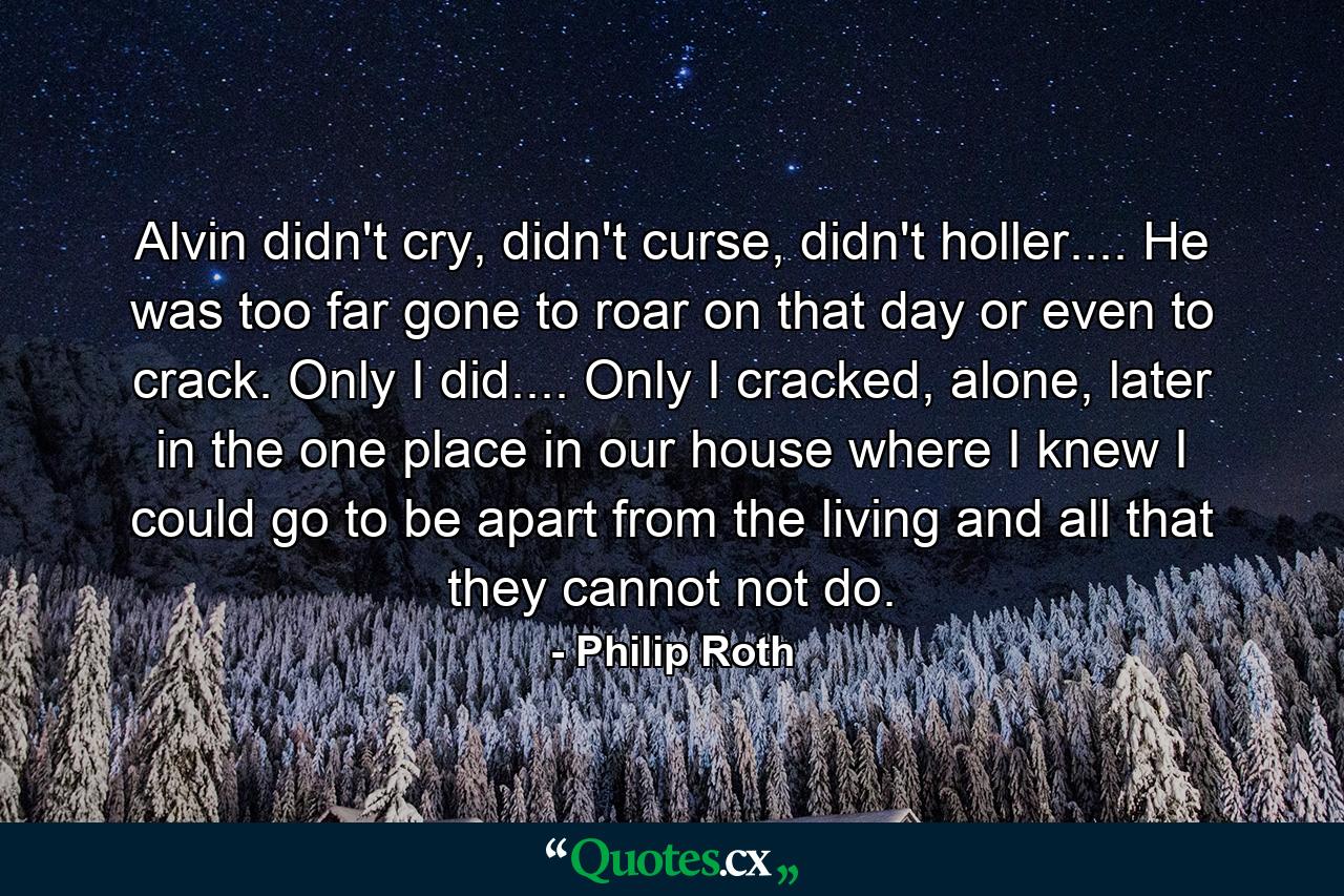 Alvin didn't cry, didn't curse, didn't holler.... He was too far gone to roar on that day or even to crack. Only I did.... Only I cracked, alone, later in the one place in our house where I knew I could go to be apart from the living and all that they cannot not do. - Quote by Philip Roth