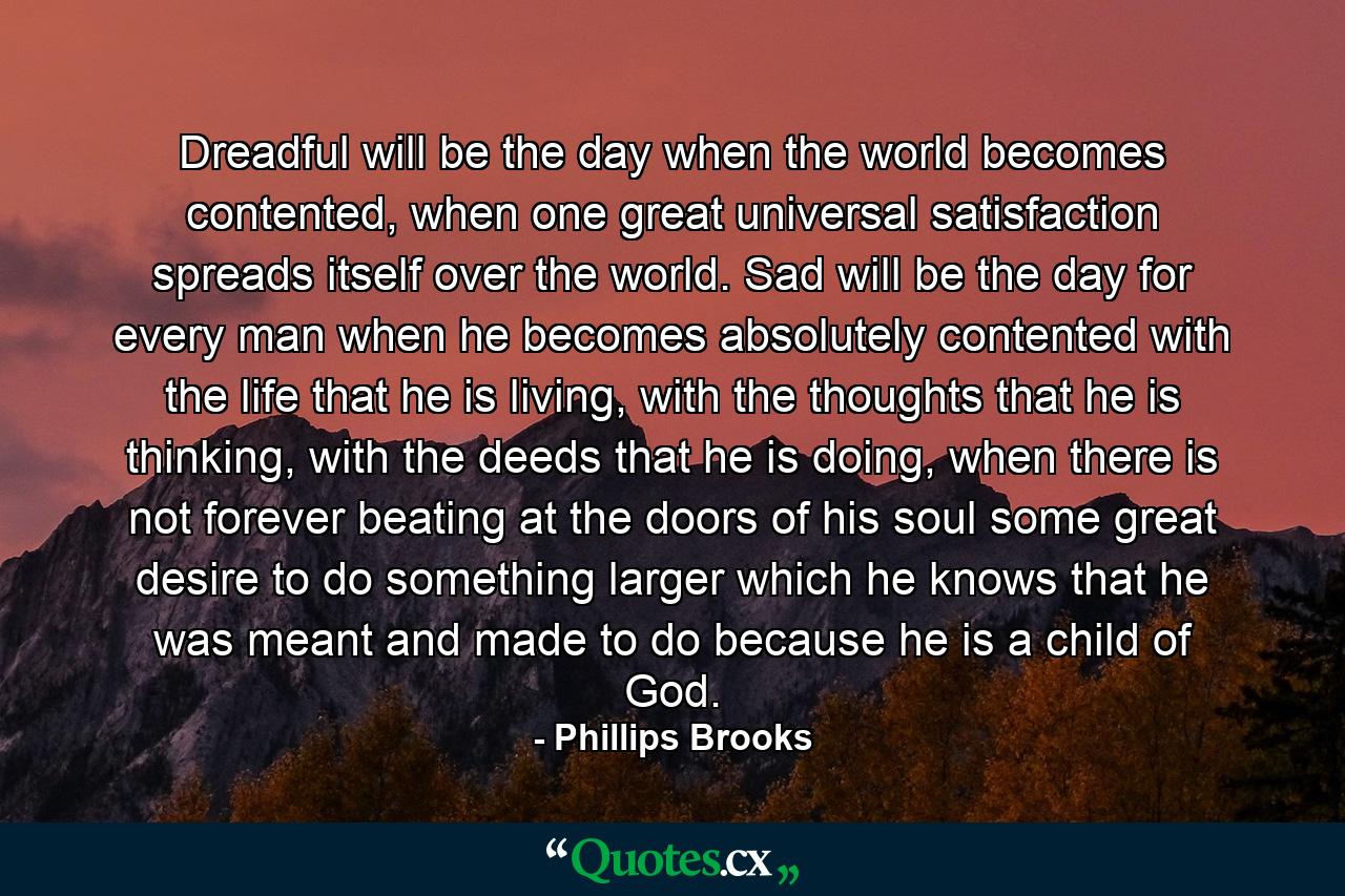 Dreadful will be the day when the world becomes contented, when one great universal satisfaction spreads itself over the world. Sad will be the day for every man when he becomes absolutely contented with the life that he is living, with the thoughts that he is thinking, with the deeds that he is doing, when there is not forever beating at the doors of his soul some great desire to do something larger which he knows that he was meant and made to do because he is a child of God. - Quote by Phillips Brooks