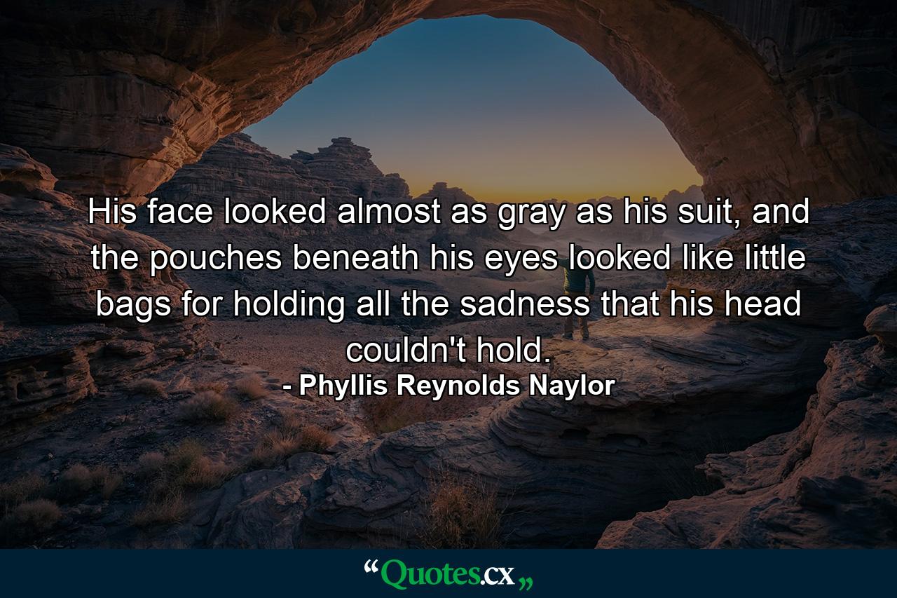 His face looked almost as gray as his suit, and the pouches beneath his eyes looked like little bags for holding all the sadness that his head couldn't hold. - Quote by Phyllis Reynolds Naylor