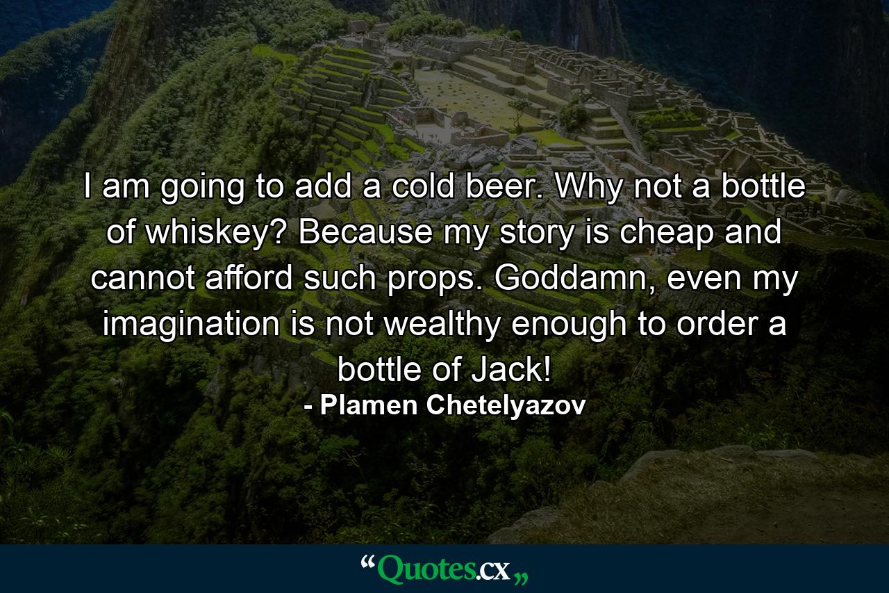 I am going to add a cold beer. Why not a bottle of whiskey? Because my story is cheap and cannot afford such props. Goddamn, even my imagination is not wealthy enough to order a bottle of Jack! - Quote by Plamen Chetelyazov