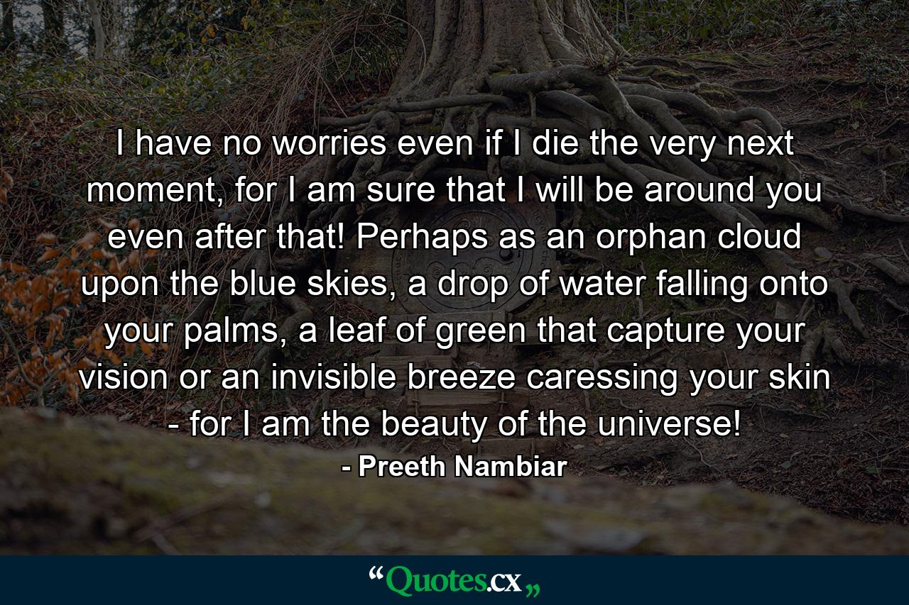 I have no worries even if I die the very next moment, for I am sure that I will be around you even after that! Perhaps as an orphan cloud upon the blue skies, a drop of water falling onto your palms, a leaf of green that capture your vision or an invisible breeze caressing your skin - for I am the beauty of the universe! - Quote by Preeth Nambiar