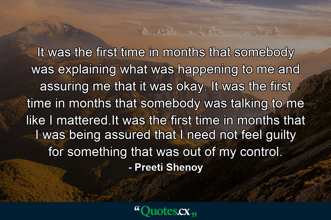 It was the first time in months that somebody was explaining what was happening to me and assuring me that it was okay. It was the first time in months that somebody was talking to me like I mattered.It was the first time in months that I was being assured that I need not feel guilty for something that was out of my control. - Quote by Preeti Shenoy