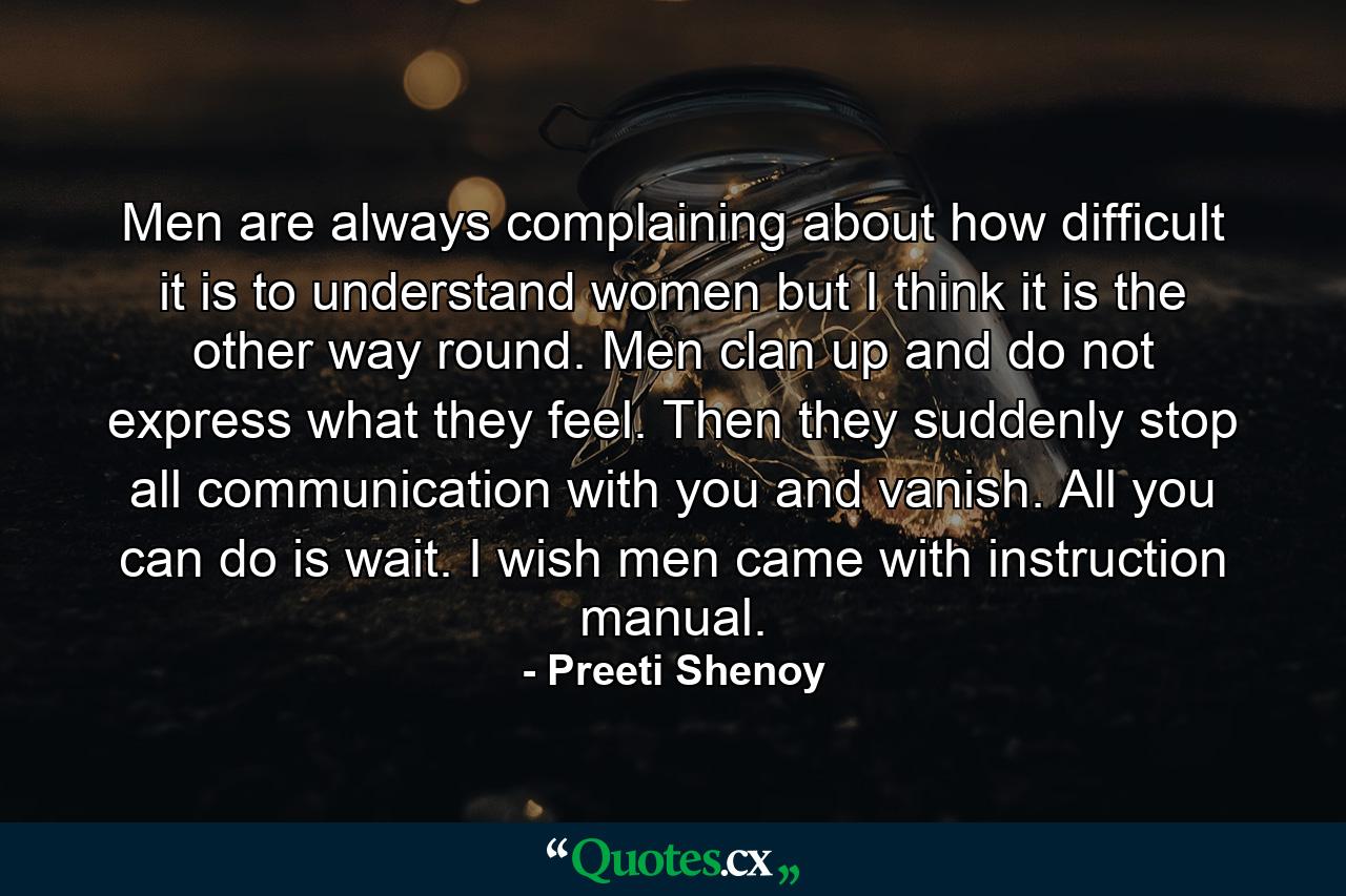 Men are always complaining about how difficult it is to understand women but I think it is the other way round. Men clan up and do not express what they feel. Then they suddenly stop all communication with you and vanish. All you can do is wait. I wish men came with instruction manual. - Quote by Preeti Shenoy