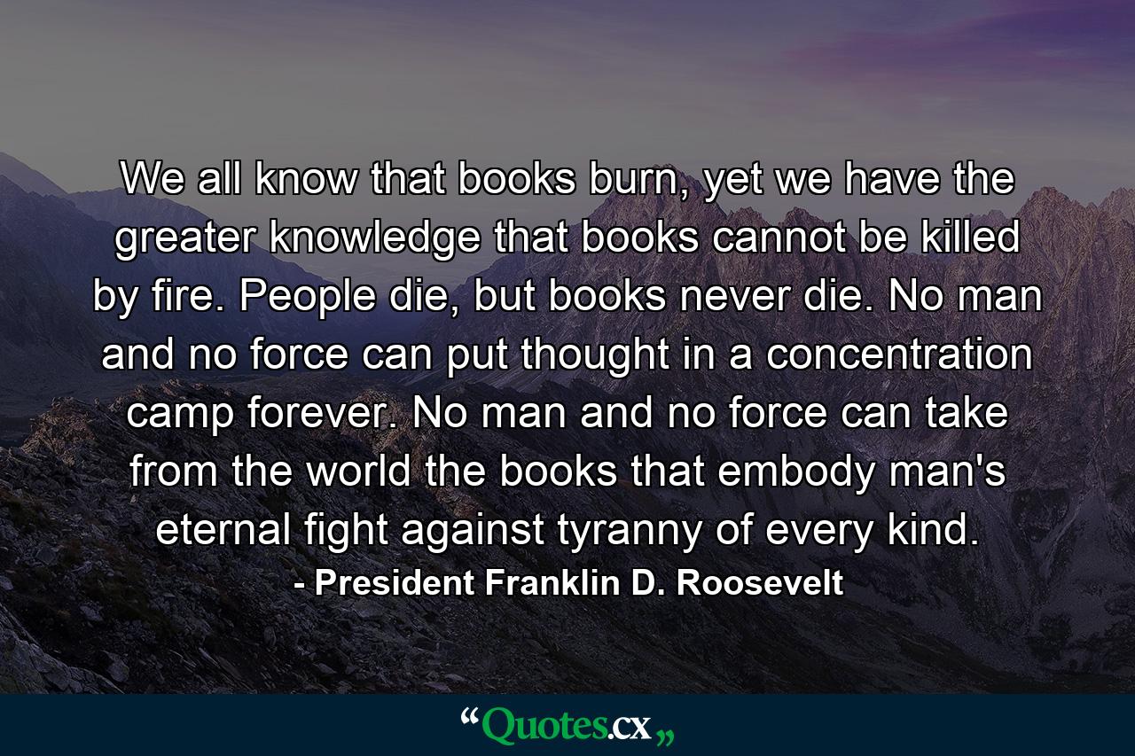 We all know that books burn, yet we have the greater knowledge that books cannot be killed by fire. People die, but books never die. No man and no force can put thought in a concentration camp forever. No man and no force can take from the world the books that embody man's eternal fight against tyranny of every kind. - Quote by President Franklin D. Roosevelt