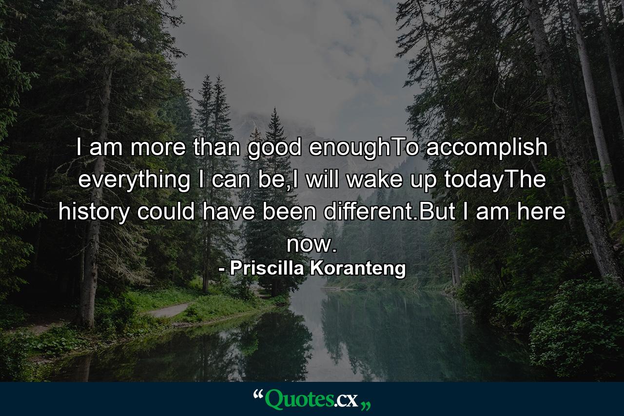 I am more than good enoughTo accomplish everything I can be,I will wake up todayThe history could have been different.But I am here now. - Quote by Priscilla Koranteng