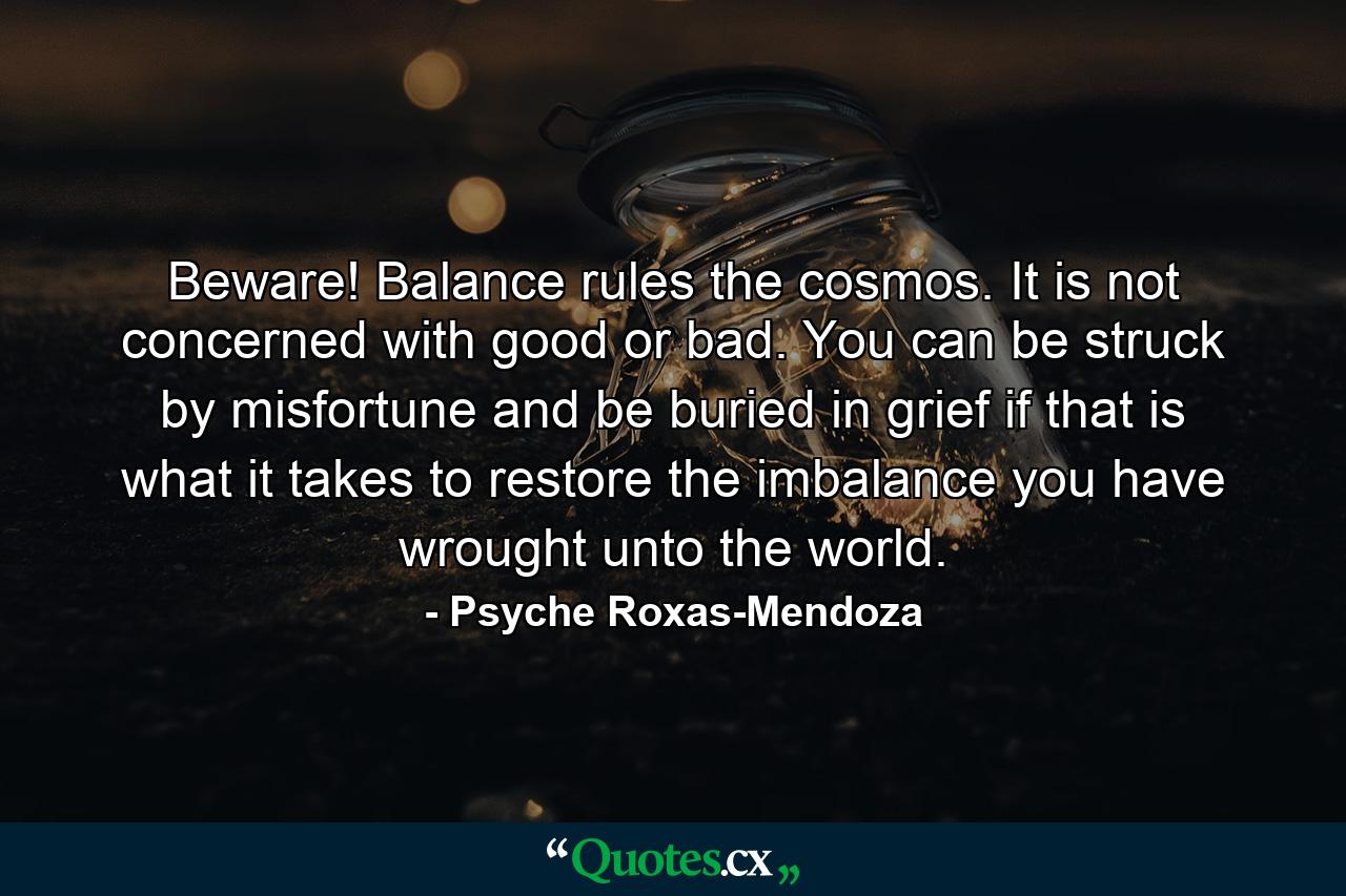 Beware! Balance rules the cosmos. It is not concerned with good or bad. You can be struck by misfortune and be buried in grief if that is what it takes to restore the imbalance you have wrought unto the world. - Quote by Psyche Roxas-Mendoza