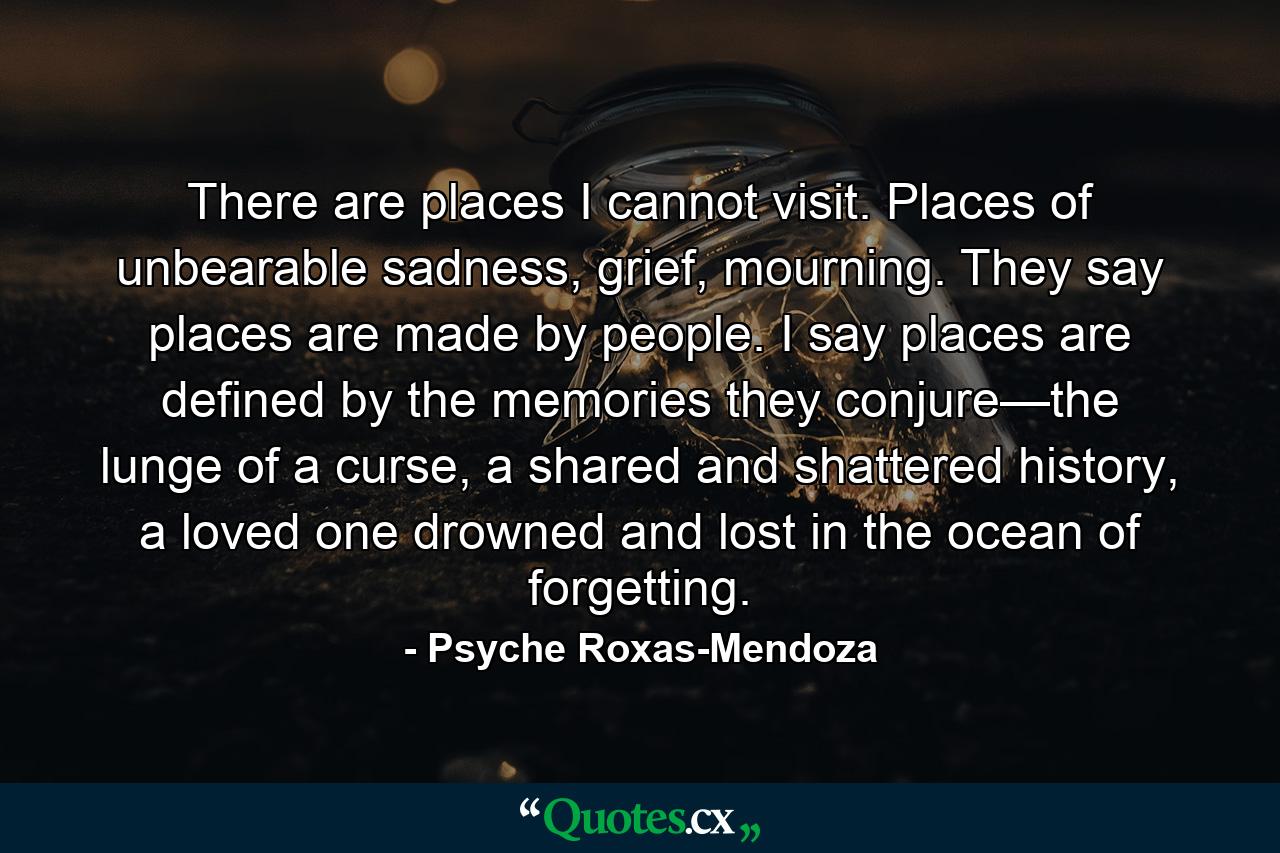 There are places I cannot visit. Places of unbearable sadness, grief, mourning. They say places are made by people. I say places are defined by the memories they conjure—the lunge of a curse, a shared and shattered history, a loved one drowned and lost in the ocean of forgetting. - Quote by Psyche Roxas-Mendoza