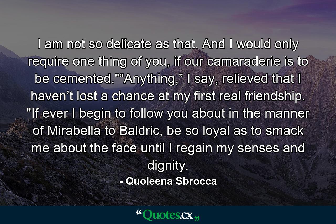 I am not so delicate as that. And I would only require one thing of you, if our camaraderie is to be cemented.