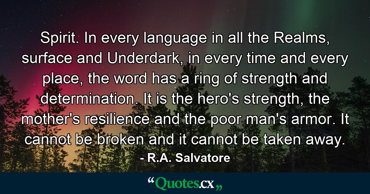 Spirit. In every language in all the Realms, surface and Underdark, in every time and every place, the word has a ring of strength and determination. It is the hero's strength, the mother's resilience and the poor man's armor. It cannot be broken and it cannot be taken away. - Quote by R.A. Salvatore