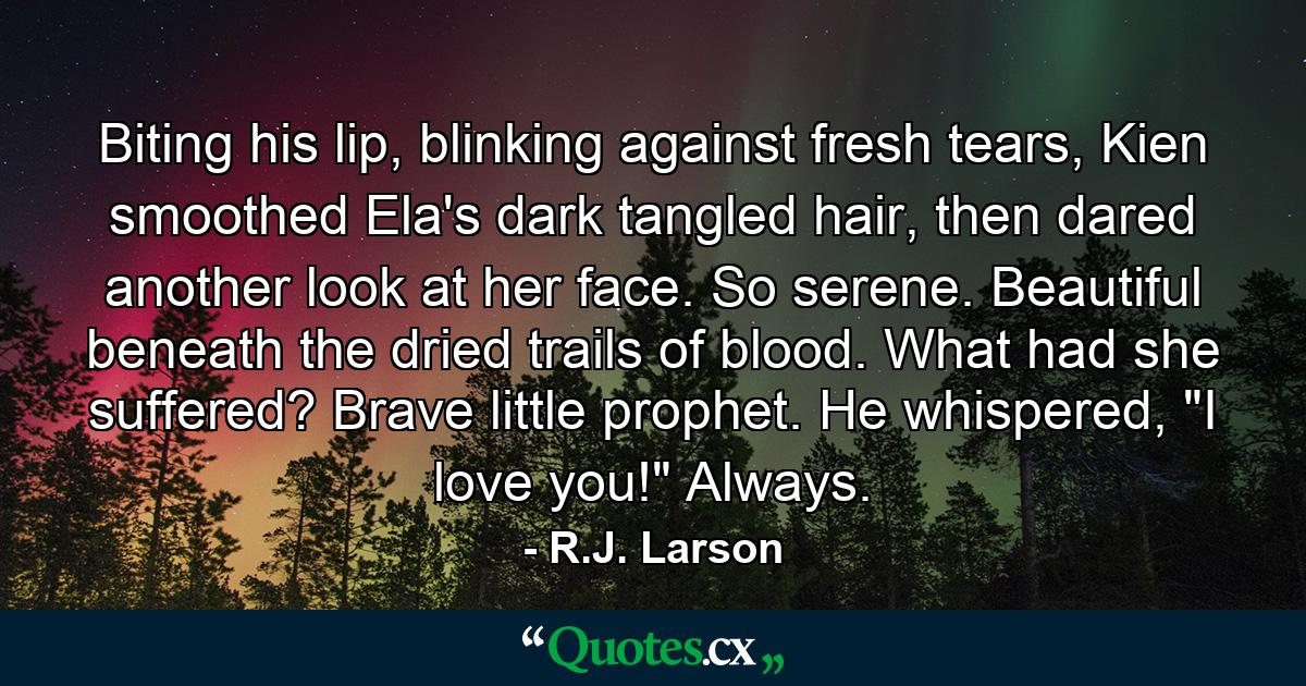 Biting his lip, blinking against fresh tears, Kien smoothed Ela's dark tangled hair, then dared another look at her face. So serene. Beautiful beneath the dried trails of blood. What had she suffered? Brave little prophet.  He whispered, 