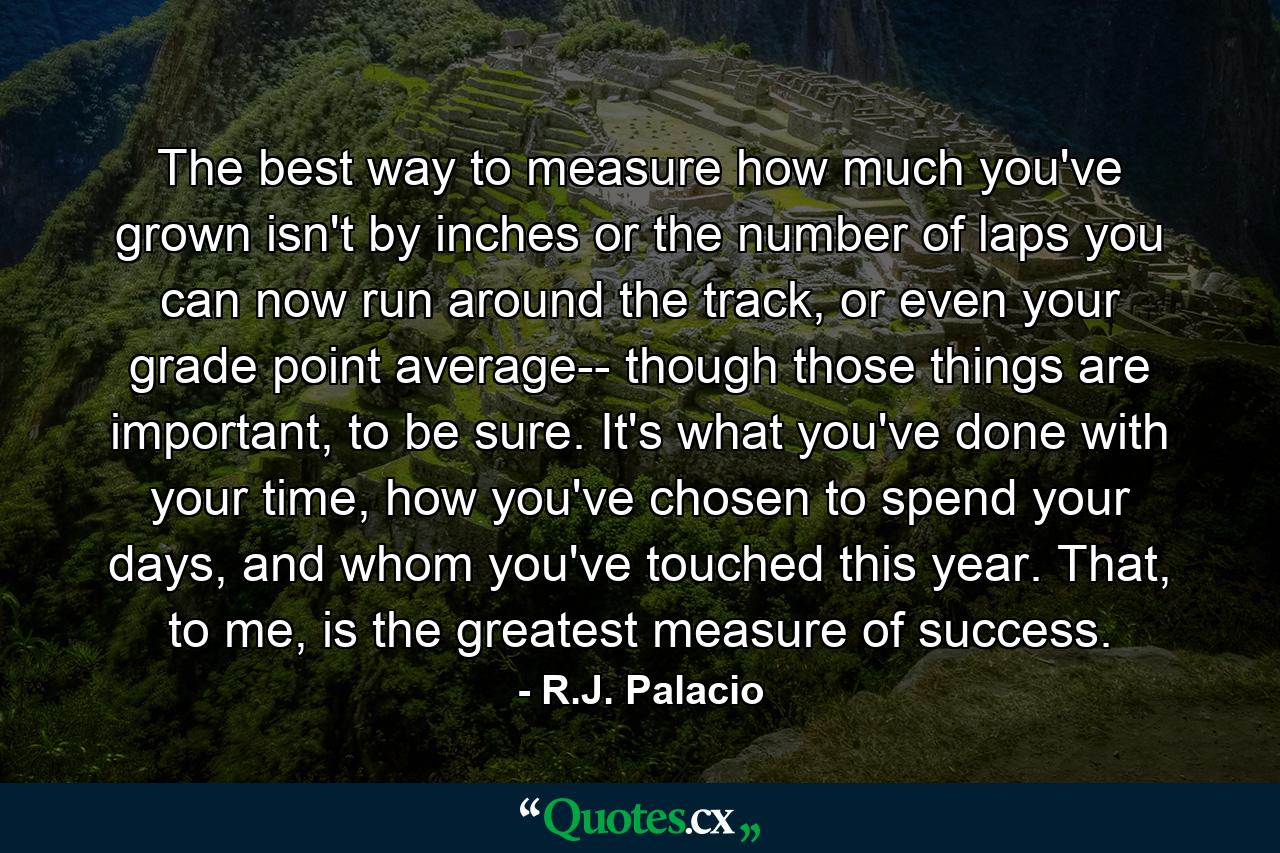 The best way to measure how much you've grown isn't by inches or the number of laps you can now run around the track, or even your grade point average-- though those things are important, to be sure. It's what you've done with your time, how you've chosen to spend your days, and whom you've touched this year. That, to me, is the greatest measure of success. - Quote by R.J. Palacio