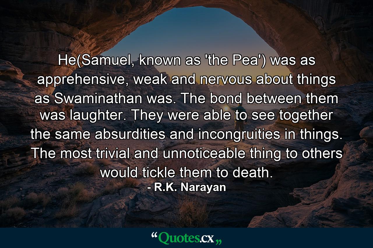 He(Samuel, known as 'the Pea') was as apprehensive, weak and nervous about things as Swaminathan was. The bond between them was laughter. They were able to see together the same absurdities and incongruities in things. The most trivial and unnoticeable thing to others would tickle them to death. - Quote by R.K. Narayan