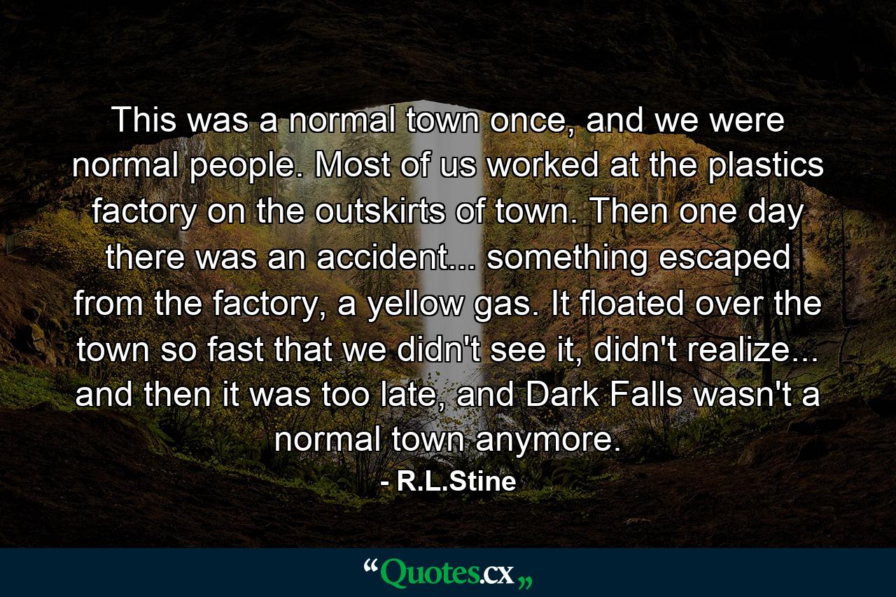 This was a normal town once, and we were normal people. Most of us worked at the plastics factory on the outskirts of town. Then one day there was an accident... something escaped from the factory, a yellow gas. It floated over the town so fast that we didn't see it, didn't realize... and then it was too late, and Dark Falls wasn't a normal town anymore. - Quote by R.L.Stine