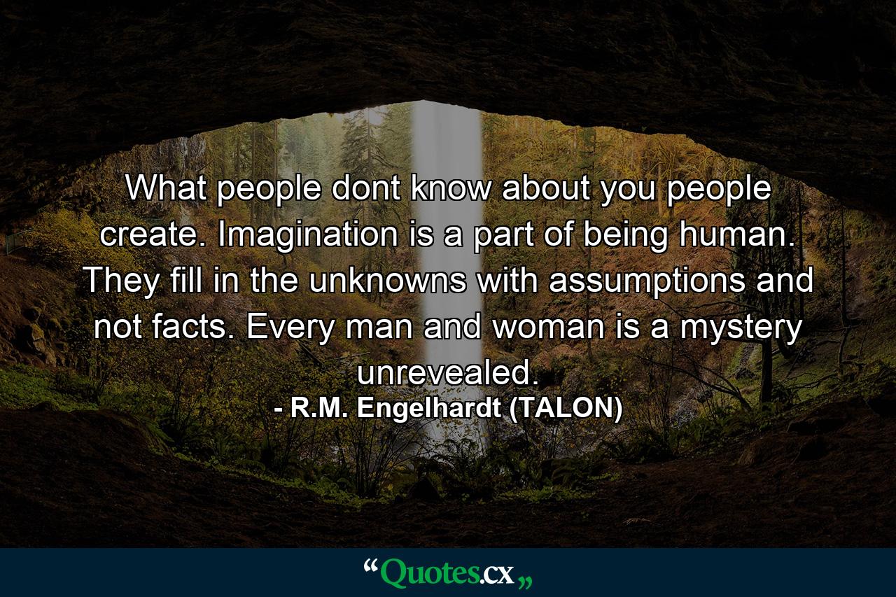 What people dont know about you people create. Imagination is a part of being human. They fill in the unknowns with assumptions and not facts. Every man and woman is a mystery unrevealed. - Quote by R.M. Engelhardt (TALON)