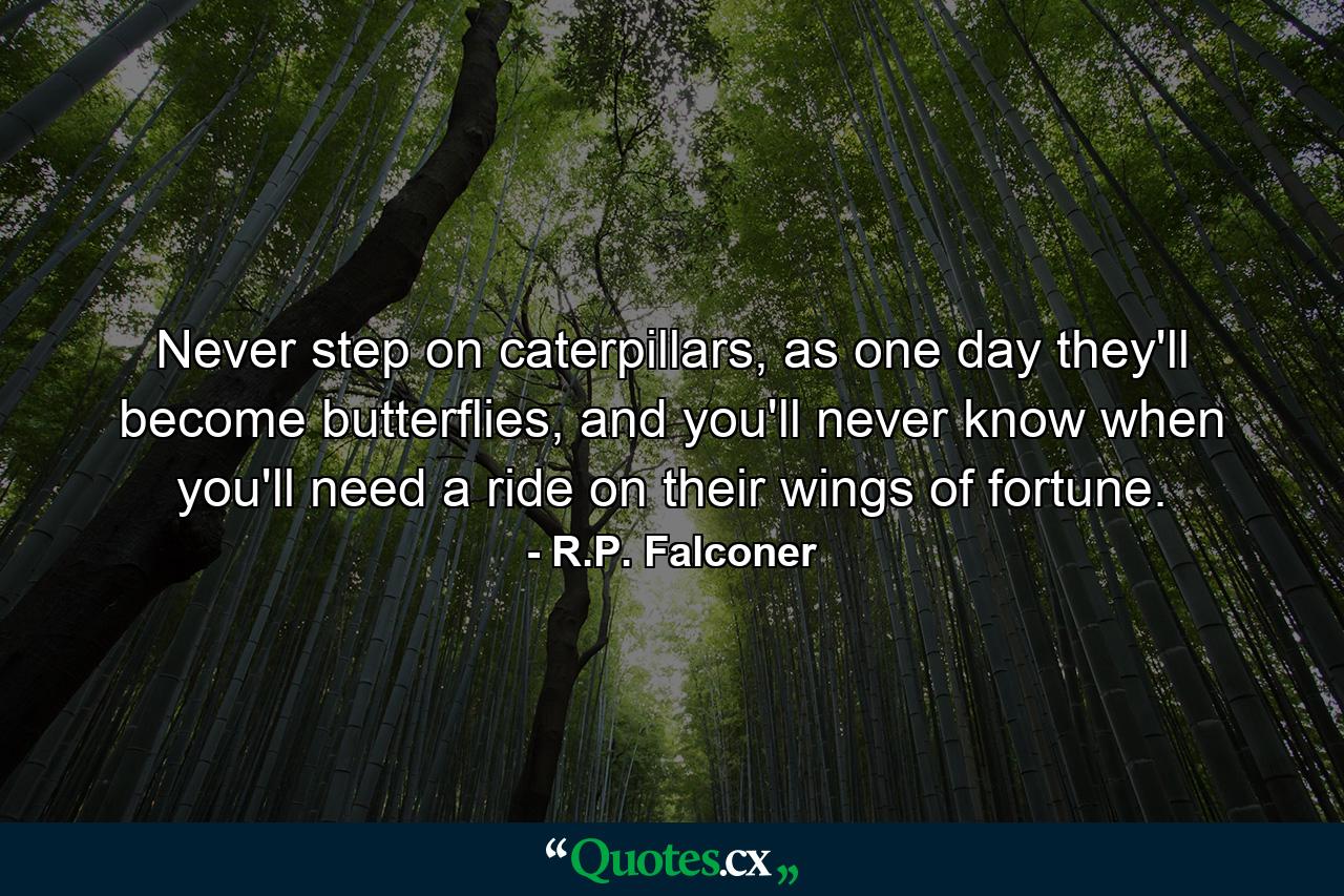 Never step on caterpillars, as one day they'll become butterflies, and you'll never know when you'll need a ride on their wings of fortune. - Quote by R.P. Falconer