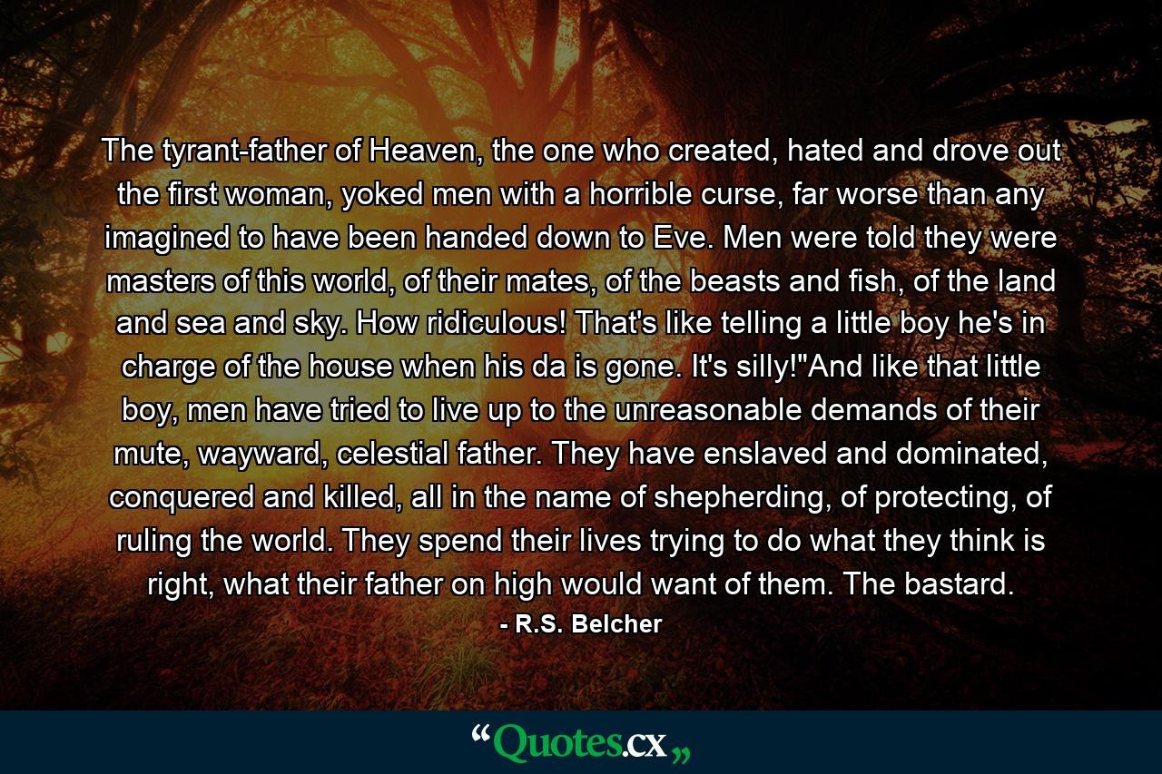 The tyrant-father of Heaven, the one who created, hated and drove out the first woman, yoked men with a horrible curse, far worse than any imagined to have been handed down to Eve. Men were told they were masters of this world, of their mates, of the beasts and fish, of the land and sea and sky. How ridiculous! That's like telling a little boy he's in charge of the house when his da is gone. It's silly!