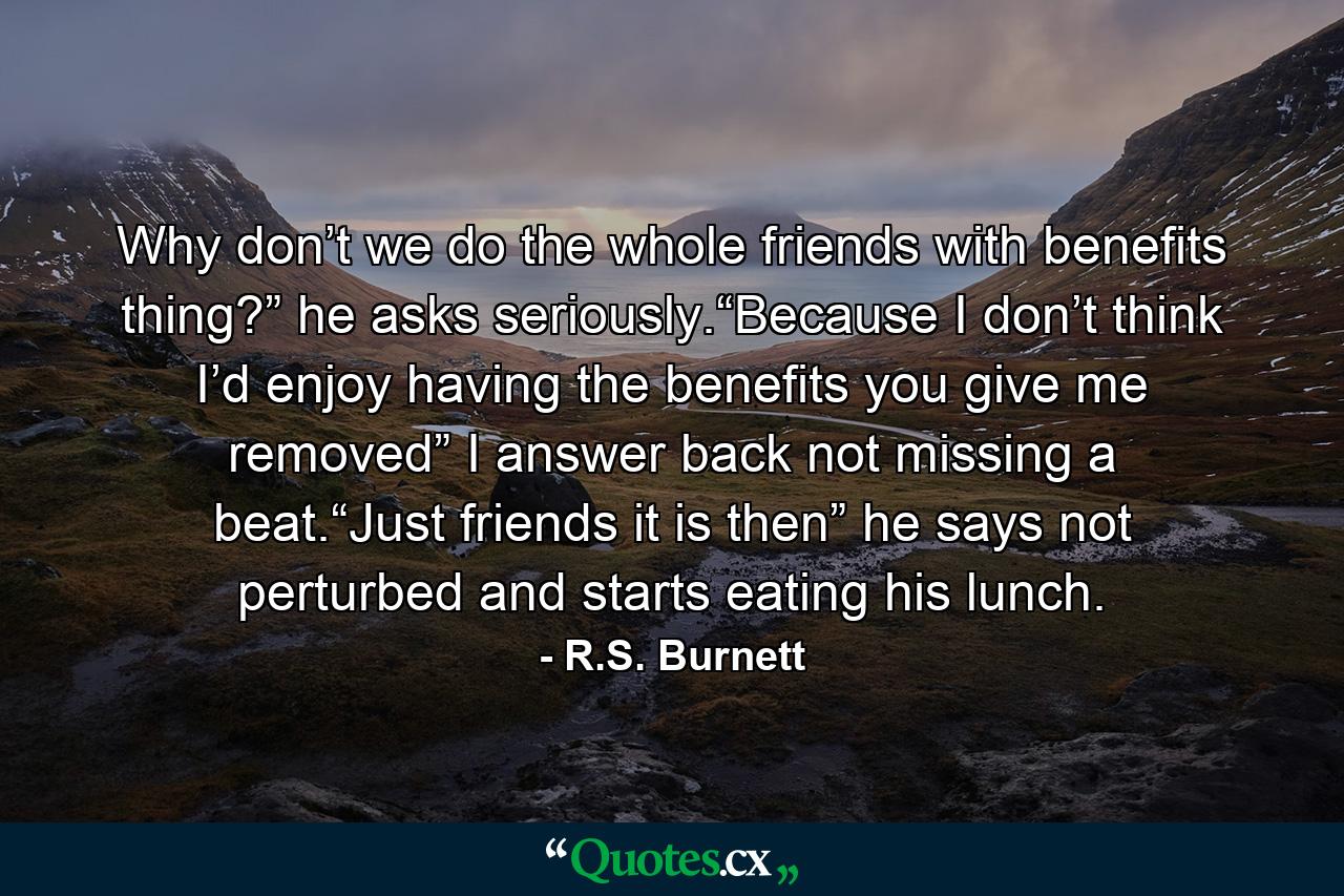 Why don’t we do the whole friends with benefits thing?” he asks seriously.“Because I don’t think I’d enjoy having the benefits you give me removed” I answer back not missing a beat.“Just friends it is then” he says not perturbed and starts eating his lunch. - Quote by R.S. Burnett