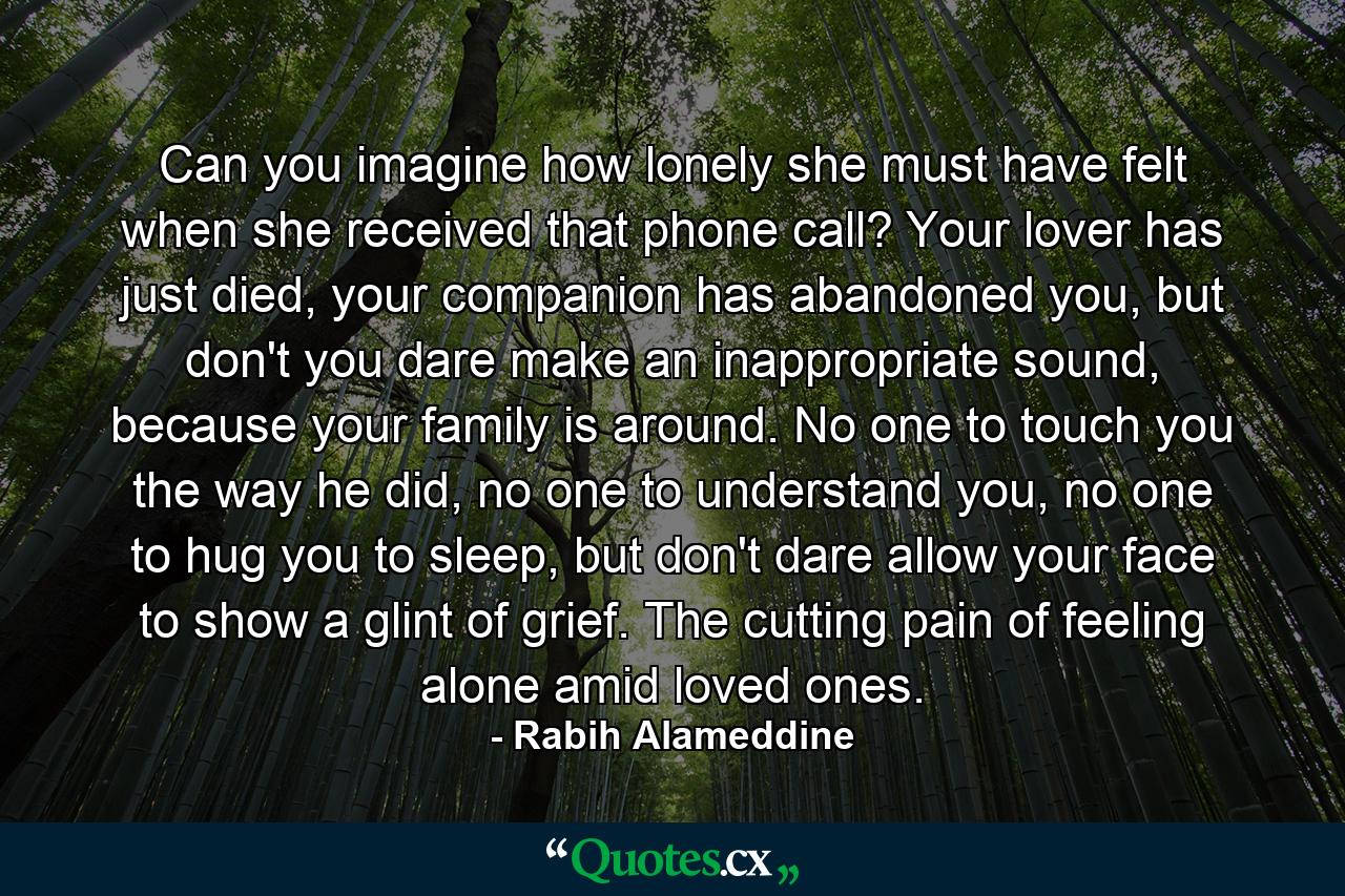 Can you imagine how lonely she must have felt when she received that phone call? Your lover has just died, your companion has abandoned you, but don't you dare make an inappropriate sound, because your family is around. No one to touch you the way he did, no one to understand you, no one to hug you to sleep, but don't dare allow your face to show a glint of grief. The cutting pain of feeling alone amid loved ones. - Quote by Rabih Alameddine