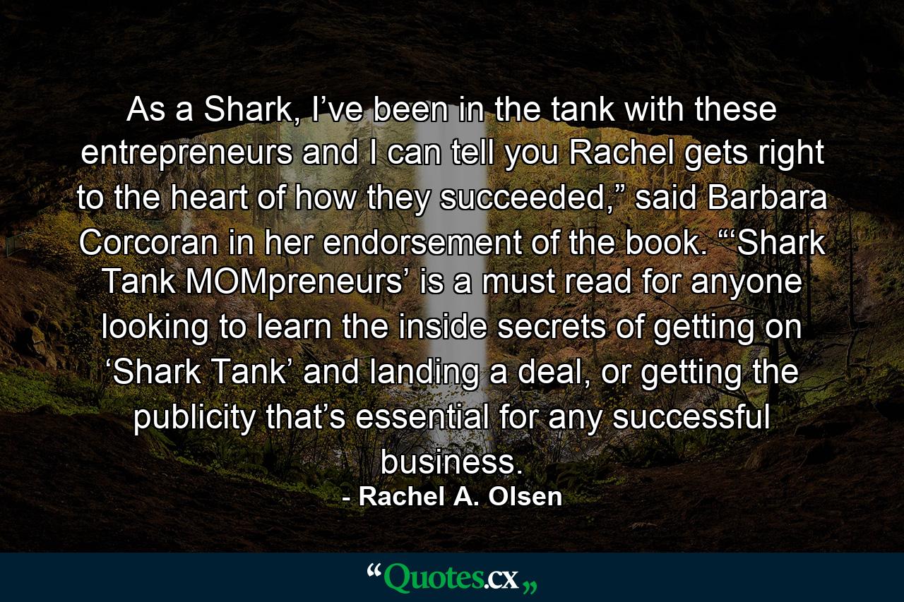 As a Shark, I’ve been in the tank with these entrepreneurs and I can tell you Rachel gets right to the heart of how they succeeded,” said Barbara Corcoran in her endorsement of the book. “‘Shark Tank MOMpreneurs’ is a must read for anyone looking to learn the inside secrets of getting on ‘Shark Tank’ and landing a deal, or getting the publicity that’s essential for any successful business. - Quote by Rachel A. Olsen