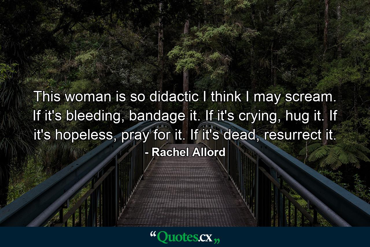 This woman is so didactic I think I may scream. If it's bleeding, bandage it. If it's crying, hug it. If it's hopeless, pray for it. If it's dead, resurrect it. - Quote by Rachel Allord