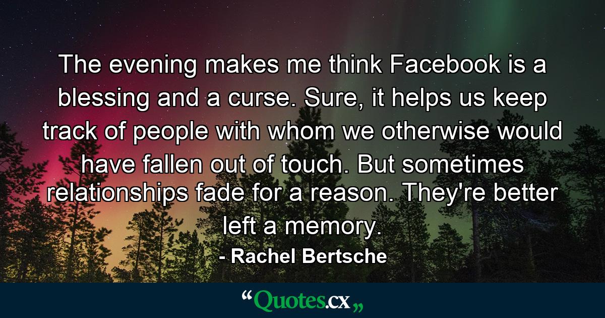 The evening makes me think Facebook is a blessing and a curse. Sure, it helps us keep track of people with whom we otherwise would have fallen out of touch. But sometimes relationships fade for a reason. They're better left a memory. - Quote by Rachel Bertsche