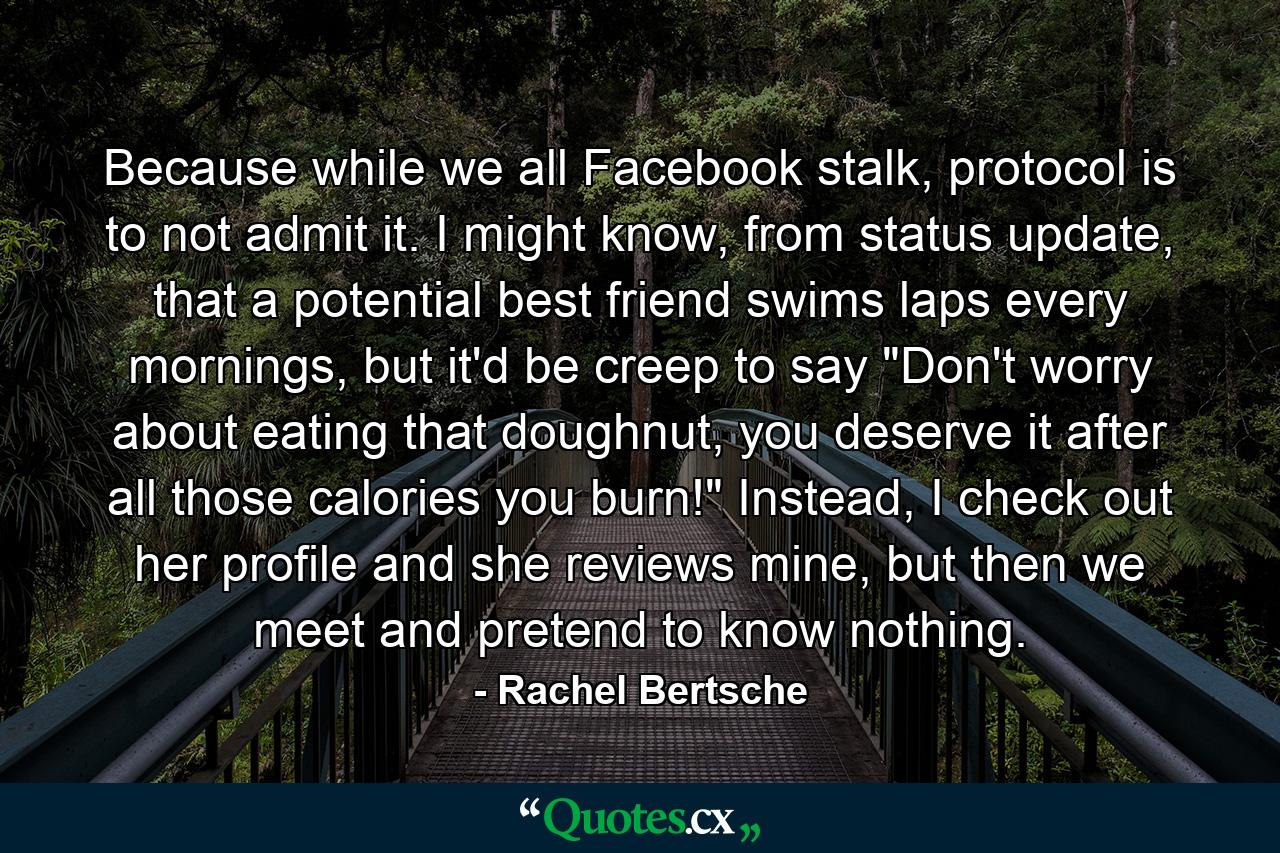 Because while we all Facebook stalk, protocol is to not admit it. I might know, from status update, that a potential best friend swims laps every mornings, but it'd be creep to say 