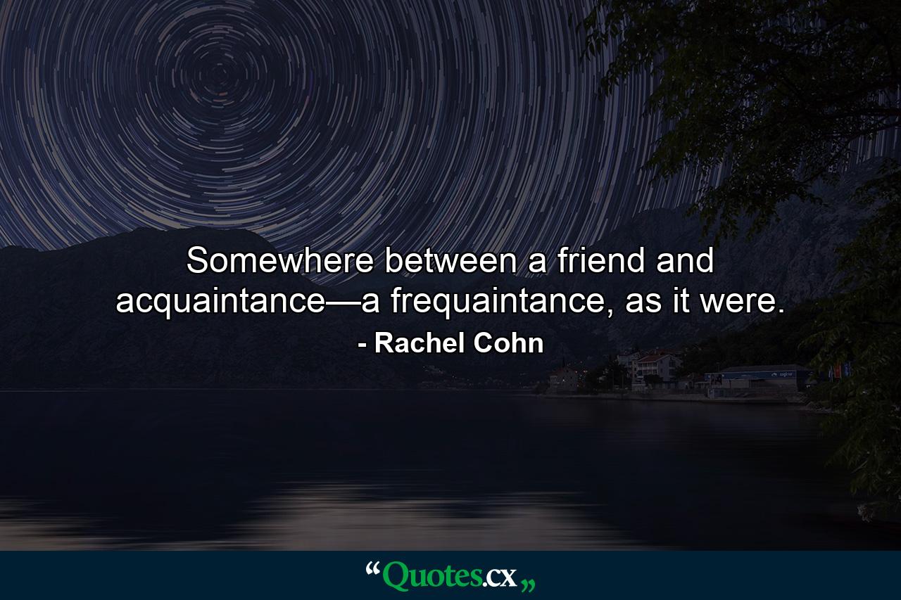 Somewhere between a friend and acquaintance—a frequaintance, as it were. - Quote by Rachel Cohn