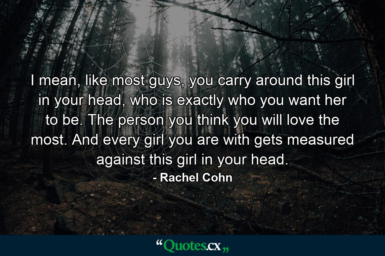 I mean, like most guys, you carry around this girl in your head, who is exactly who you want her to be. The person you think you will love the most. And every girl you are with gets measured against this girl in your head. - Quote by Rachel Cohn