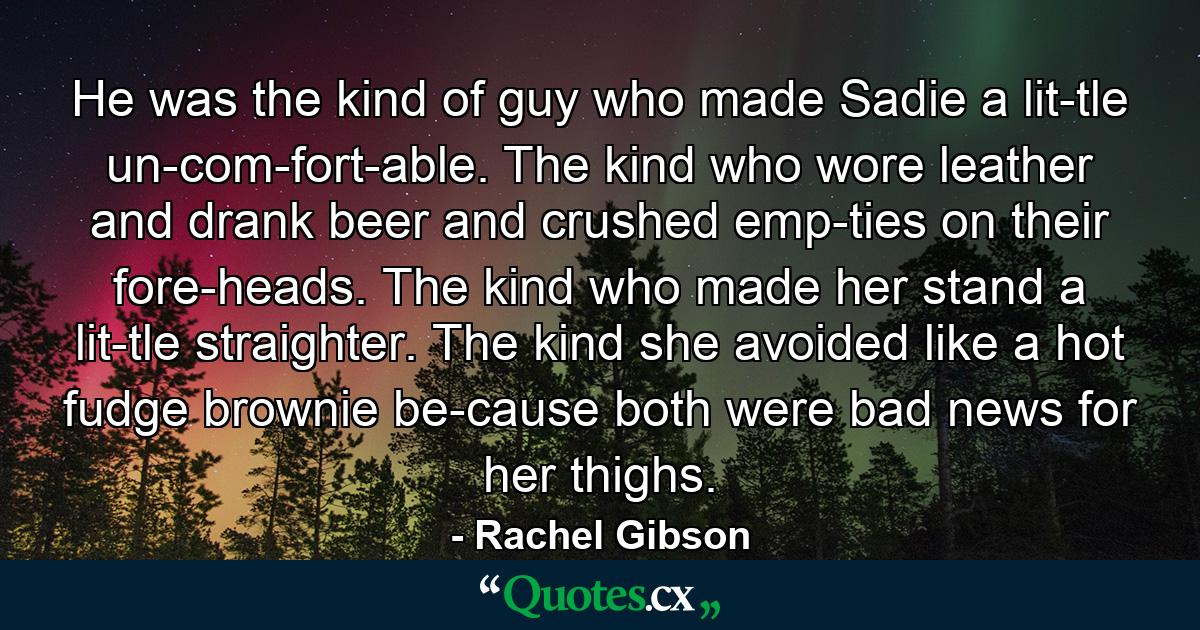 He was the kind of guy who made Sadie a lit­tle un­com­fort­able. The kind who wore leather and drank beer and crushed emp­ties on their fore­heads. The kind who made her stand a lit­tle straighter. The kind she avoided like a hot fudge brownie be­cause both were bad news for her thighs. - Quote by Rachel Gibson