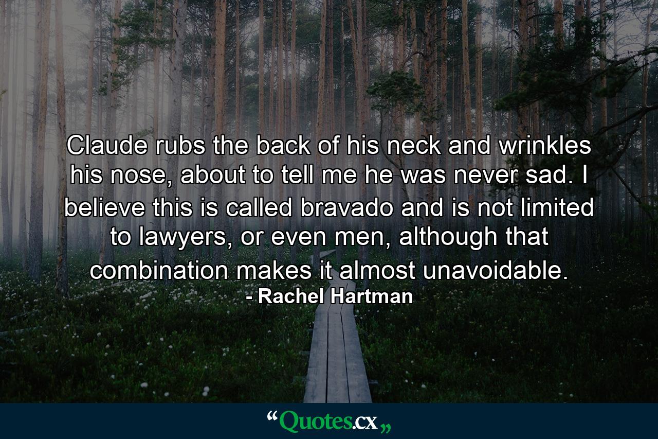 Claude rubs the back of his neck and wrinkles his nose, about to tell me he was never sad. I believe this is called bravado and is not limited to lawyers, or even men, although that combination makes it almost unavoidable. - Quote by Rachel Hartman