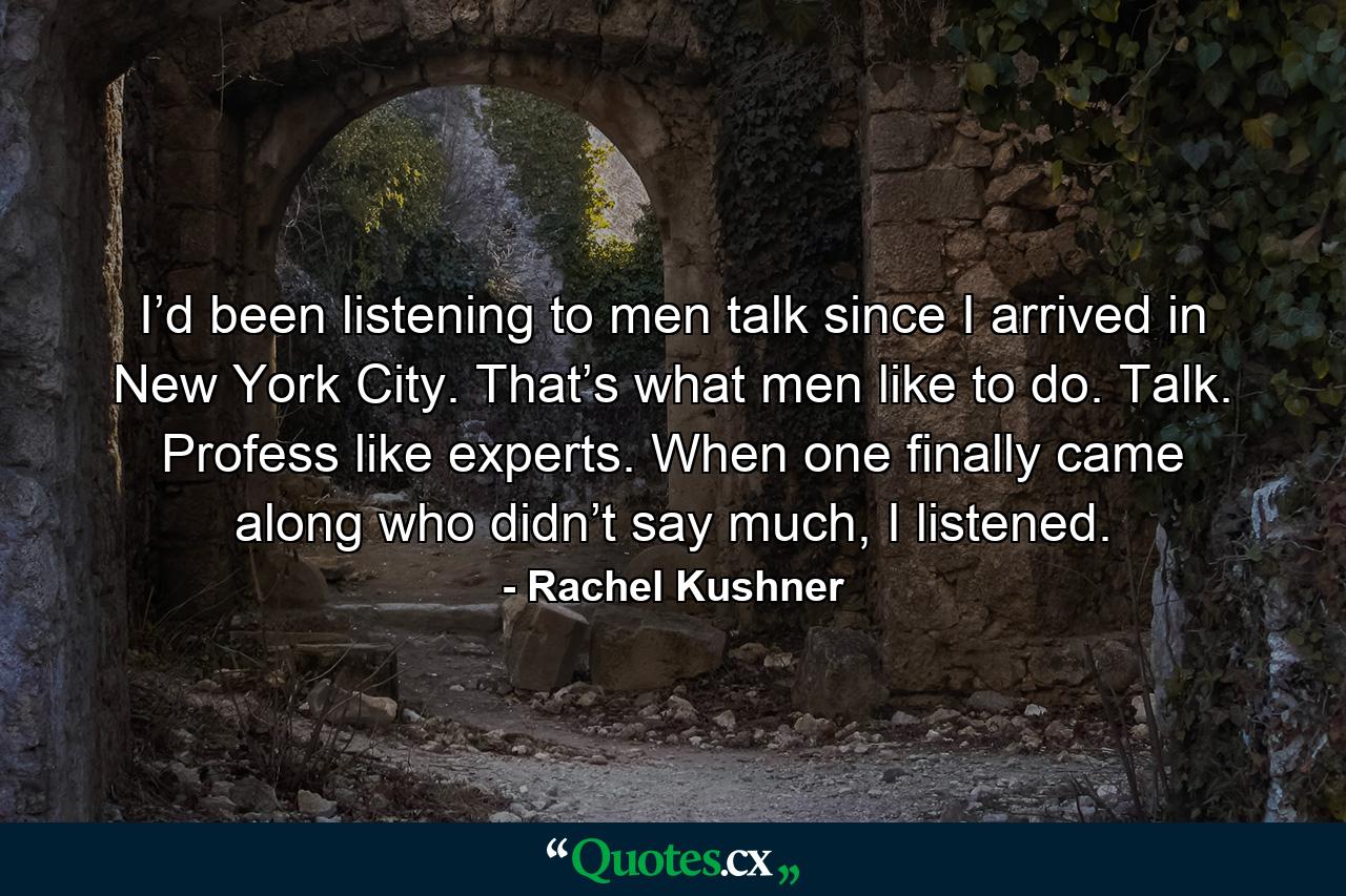 I’d been listening to men talk since I arrived in New York City. That’s what men like to do. Talk. Profess like experts. When one finally came along who didn’t say much, I listened. - Quote by Rachel Kushner