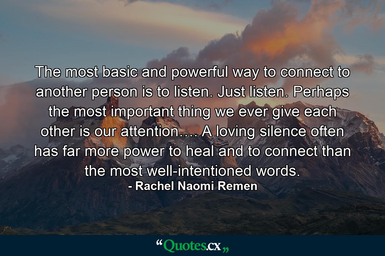 The most basic and powerful way to connect to another person is to listen. Just listen. Perhaps the most important thing we ever give each other is our attention…. A loving silence often has far more power to heal and to connect than the most well-intentioned words. - Quote by Rachel Naomi Remen